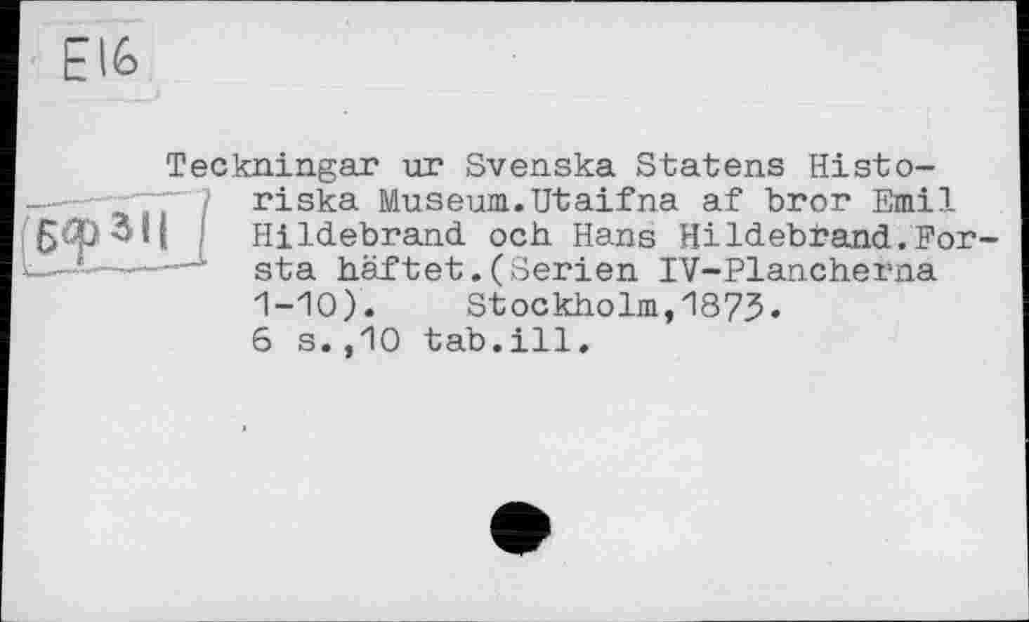 ﻿Elfe
Teckningar ur Svenska Statens Histo-riska Museum.Utaifna af bror Emil [ I Hildebrand ooh Hans Hildebrand.For sta haftet.(Serien IV-Plancherna 1-10).	Stockholm,1873.
6 s.,10 tab.ill.